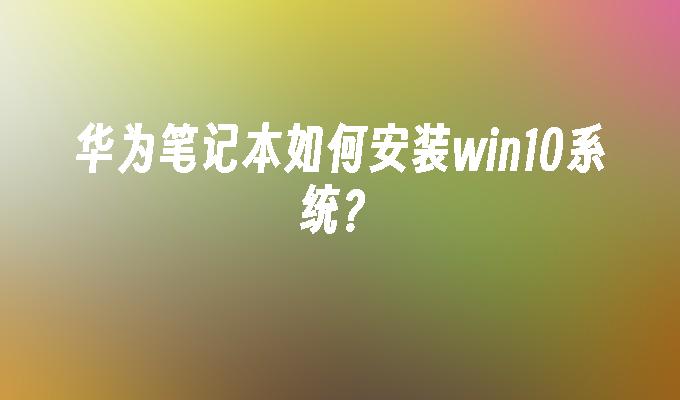 华为笔记本如何安装win10系统？-第1张图片-华展网