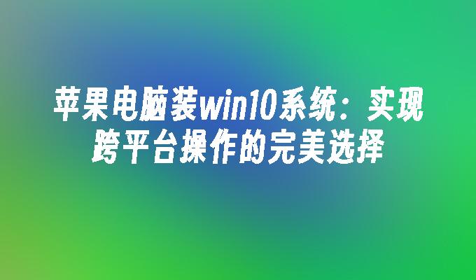 苹果电脑装win10系统：实现跨平台操作的完美选择-第1张图片-华展网