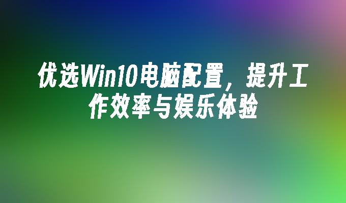 优选win10电脑配置，提升工作效率与娱乐体验-第1张图片-华展网