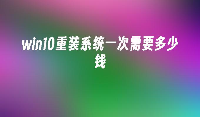 win10重装系统一次需要多少钱-第1张图片-华展网