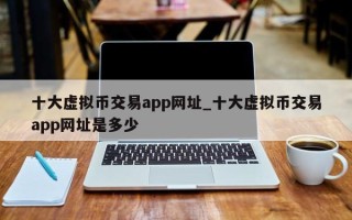 十大虚拟币交易app网址_十大虚拟币交易app网址是多少